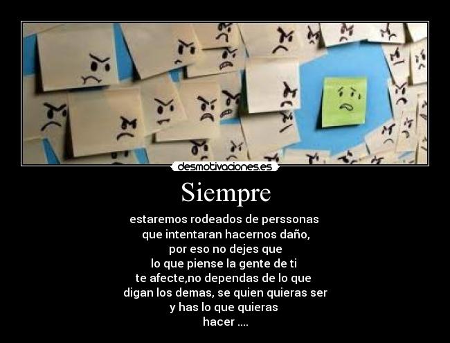 Siempre - estaremos rodeados de perssonas
que intentaran hacernos daño,
por eso no dejes que
lo que piense la gente de ti
te afecte,no dependas de lo que
digan los demas, se quien quieras ser
y has lo que quieras
hacer ....