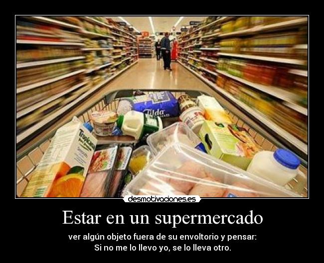 Estar en un supermercado - ver algún objeto fuera de su envoltorio y pensar:
Si no me lo llevo yo, se lo lleva otro.