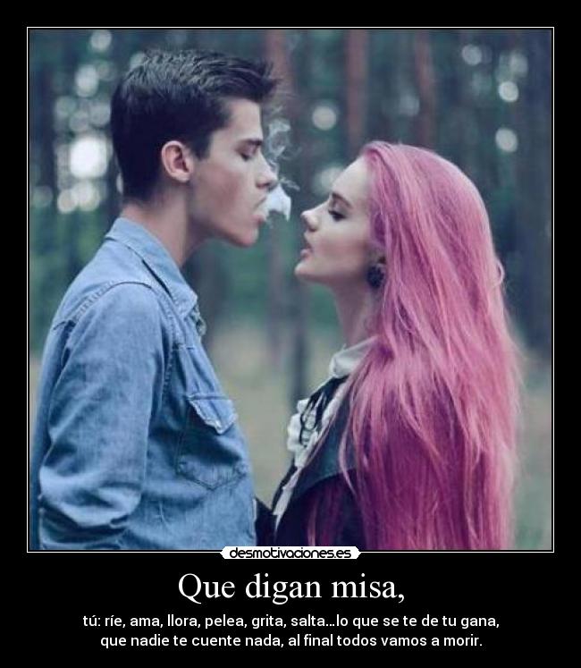 Que digan misa, - tú: ríe, ama, llora, pelea, grita, salta…lo que se te de tu gana,
que nadie te cuente nada, al final todos vamos a morir.