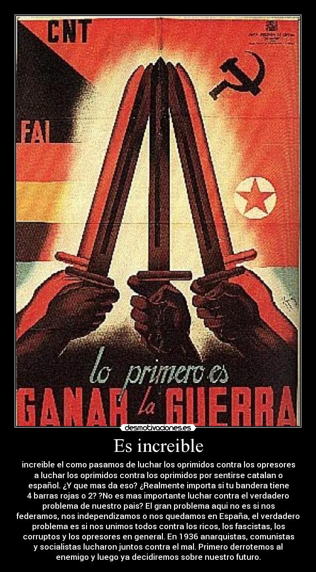 Es increible - increible el como pasamos de luchar los oprimidos contra los opresores
a luchar los oprimidos contra los oprimidos por sentirse catalan o
español. ¿Y que mas da eso? ¿Realmente importa si tu bandera tiene
4 barras rojas o 2? ?No es mas importante luchar contra el verdadero
problema de nuestro pais? El gran problema aqui no es si nos
federamos, nos independizamos o nos quedamos en España, el verdadero
problema es si nos unimos todos contra los ricos, los fascistas, los
corruptos y los opresores en general. En 1936 anarquistas, comunistas
y socialistas lucharon juntos contra el mal. Primero derrotemos al
enemigo y luego ya decidiremos sobre nuestro futuro.