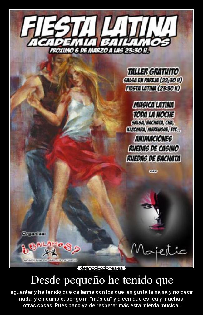 Desde pequeño he tenido que - aguantar y he tenido que callarme con los que les gusta la salsa y no decir
nada, y en cambio, pongo mi música y dicen que es fea y muchas
otras cosas. Pues paso ya de respetar más esta mierda musical.