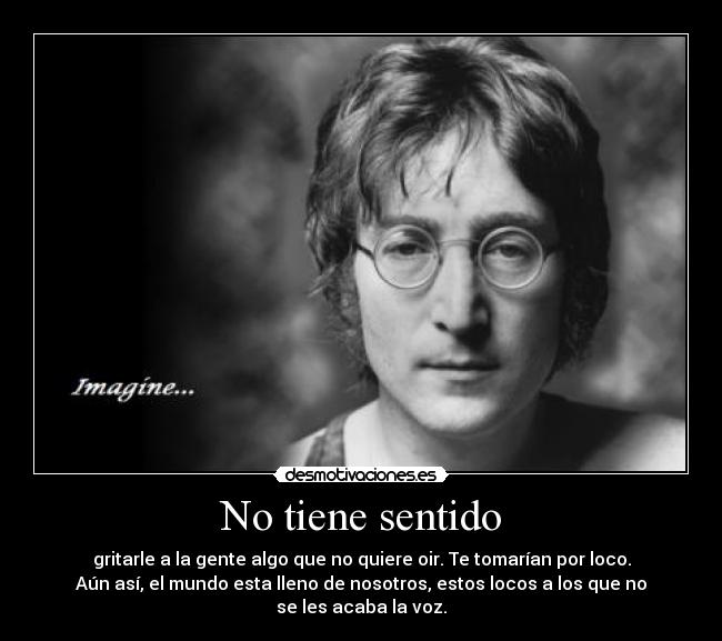 No tiene sentido - gritarle a la gente algo que no quiere oir. Te tomarían por loco.
Aún así, el mundo esta lleno de nosotros, estos locos a los que no
se les acaba la voz.