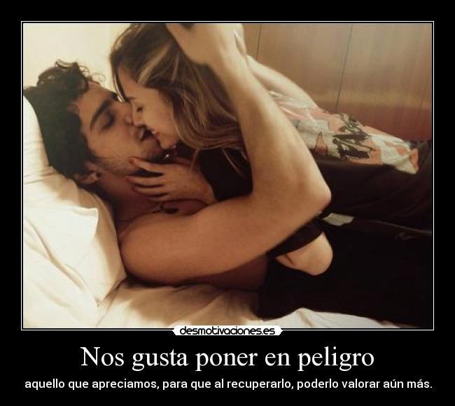 Nos gusta poner en peligro - aquello que apreciamos, para que al recuperarlo, poderlo valorar aún más.