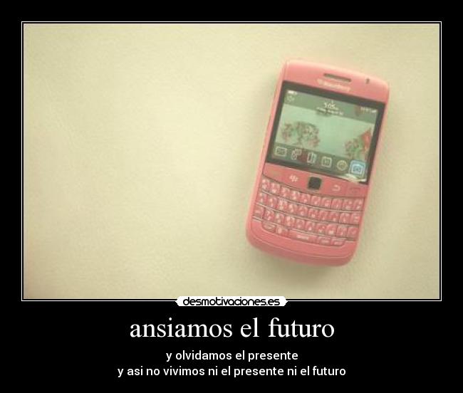 ansiamos el futuro - y olvidamos el presente
y asi no vivimos ni el presente ni el futuro