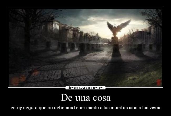 De una cosa - estoy segura que no debemos tener miedo a los muertos sino a los vivos.