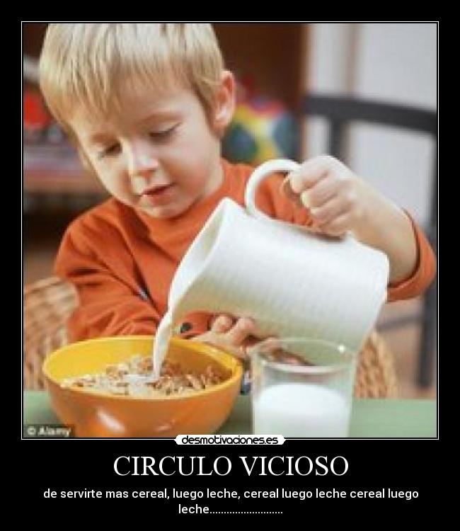 CIRCULO VICIOSO - de servirte mas cereal, luego leche, cereal luego leche cereal luego
leche..........................
