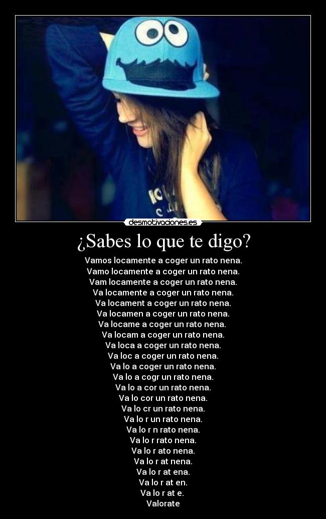 ¿Sabes lo que te digo? - Vamos locamente a coger un rato nena.
Vamo locamente a coger un rato nena.
Vam locamente a coger un rato nena.
Va locamente a coger un rato nena.
Va locament a coger un rato nena.
Va locamen a coger un rato nena.
Va locame a coger un rato nena.
Va locam a coger un rato nena.
Va loca a coger un rato nena.
Va loc a coger un rato nena.
Va lo a coger un rato nena.
Va lo a cogr un rato nena.
Va lo a cor un rato nena.
Va lo cor un rato nena.
Va lo cr un rato nena.
Va lo r un rato nena.
Va lo r n rato nena.
Va lo r rato nena.
Va lo r ato nena.
Va lo r at nena.
Va lo r at ena.
Va lo r at en.
Va lo r at e.
Valorate
