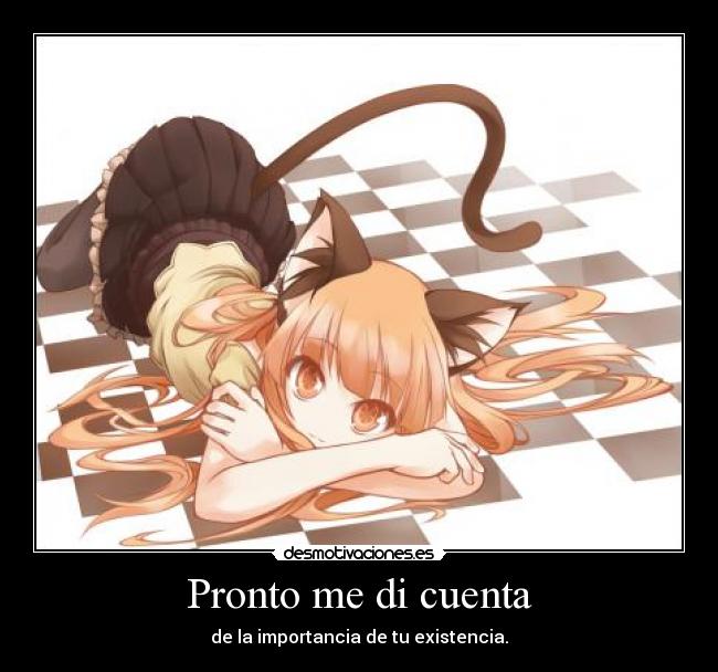 Pronto me di cuenta - de la importancia de tu existencia.