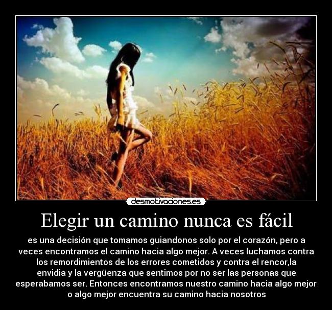Elegir un camino nunca es fácil - es una decisión que tomamos guiandonos solo por el corazón, pero a
veces encontramos el camino hacia algo mejor. A veces luchamos contra
los remordimientos de los errores cometidos y contra el rencor,la
envidia y la vergüenza que sentimos por no ser las personas que
esperabamos ser. Entonces encontramos nuestro camino hacia algo mejor,
o algo mejor encuentra su camino hacia nosotros
