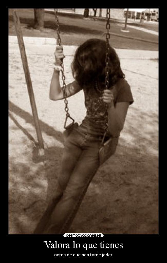 Valora lo que tienes - antes de que sea tarde joder.
