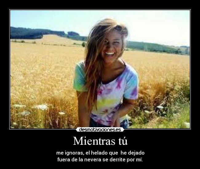 Mientras tú - me ignoras, el helado que  he dejado
fuera de la nevera se derrite por mí.