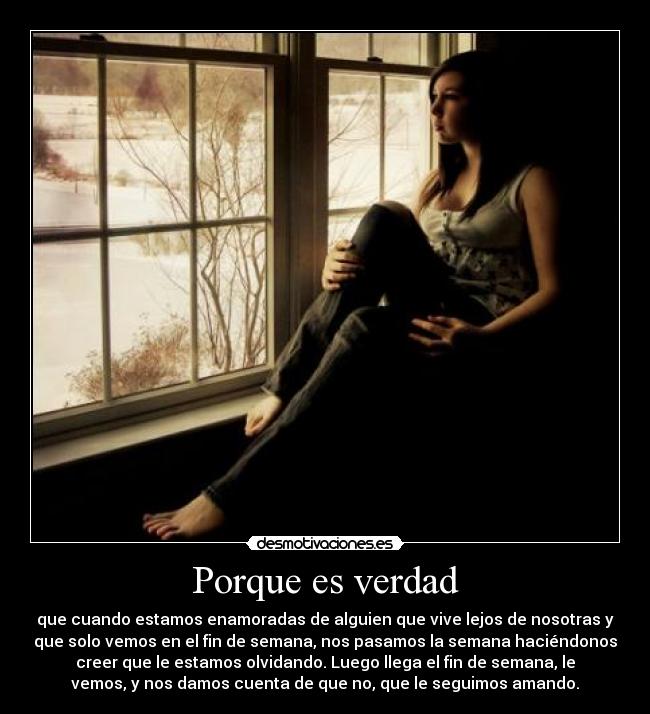 Porque es verdad - que cuando estamos enamoradas de alguien que vive lejos de nosotras y
que solo vemos en el fin de semana, nos pasamos la semana haciéndonos
creer que le estamos olvidando. Luego llega el fin de semana, le
vemos, y nos damos cuenta de que no, que le seguimos amando.