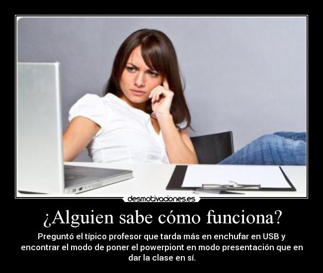 ¿Alguien sabe cómo funciona? - Preguntó el típico profesor que tarda más en enchufar en USB y
encontrar el modo de poner el powerpiont en modo presentación que en
dar la clase en sí.