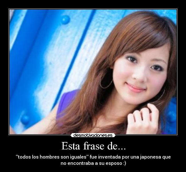 Esta frase de... - todos los hombres son iguales fue inventada por una japonesa que
no encontraba a su esposo :)