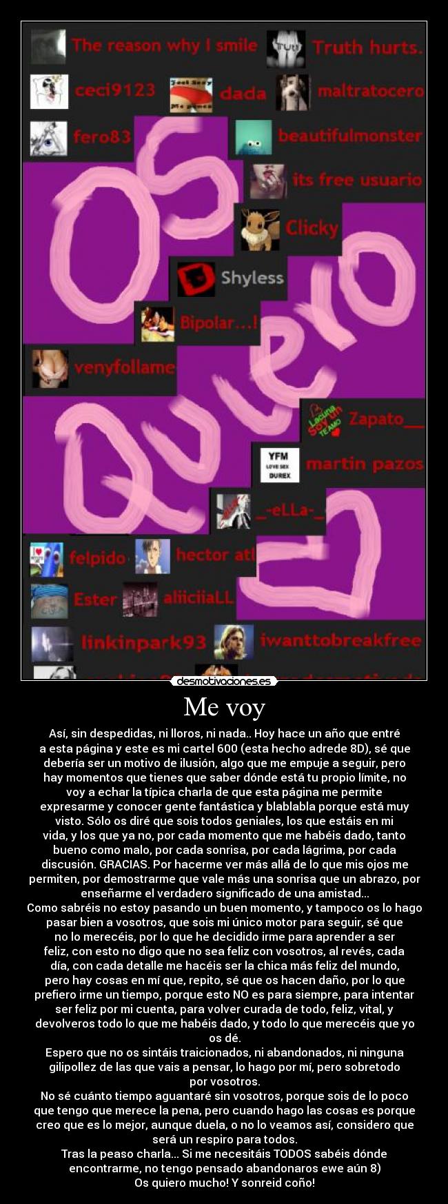 Me voy - Así, sin despedidas, ni lloros, ni nada.. Hoy hace un año que entré
a esta página y este es mi cartel 600 (esta hecho adrede 8D), sé que
debería ser un motivo de ilusión, algo que me empuje a seguir, pero
hay momentos que tienes que saber dónde está tu propio límite, no
voy a echar la típica charla de que esta página me permite
expresarme y conocer gente fantástica y blablabla porque está muy
visto. Sólo os diré que sois todos geniales, los que estáis en mi
vida, y los que ya no, por cada momento que me habéis dado, tanto
bueno como malo, por cada sonrisa, por cada lágrima, por cada
discusión. GRACIAS. Por hacerme ver más allá de lo que mis ojos me
permiten, por demostrarme que vale más una sonrisa que un abrazo, por
enseñarme el verdadero significado de una amistad...
Como sabréis no estoy pasando un buen momento, y tampoco os lo hago
pasar bien a vosotros, que sois mi único motor para seguir, sé que
no lo merecéis, por lo que he decidido irme para aprender a ser
feliz, con esto no digo que no sea feliz con vosotros, al revés, cada
día, con cada detalle me hacéis ser la chica más feliz del mundo,
pero hay cosas en mí que, repito, sé que os hacen daño, por lo que
prefiero irme un tiempo, porque esto NO es para siempre, para intentar
ser feliz por mi cuenta, para volver curada de todo, feliz, vital, y
devolveros todo lo que me habéis dado, y todo lo que merecéis que yo
os dé.
Espero que no os sintáis traicionados, ni abandonados, ni ninguna
gilipollez de las que vais a pensar, lo hago por mí, pero sobretodo
por vosotros.
No sé cuánto tiempo aguantaré sin vosotros, porque sois de lo poco
que tengo que merece la pena, pero cuando hago las cosas es porque
creo que es lo mejor, aunque duela, o no lo veamos así, considero que
será un respiro para todos.
Tras la peaso charla... Si me necesitáis TODOS sabéis dónde
encontrarme, no tengo pensado abandonaros ewe aún 8)
Os quiero mucho! Y sonreid coño!