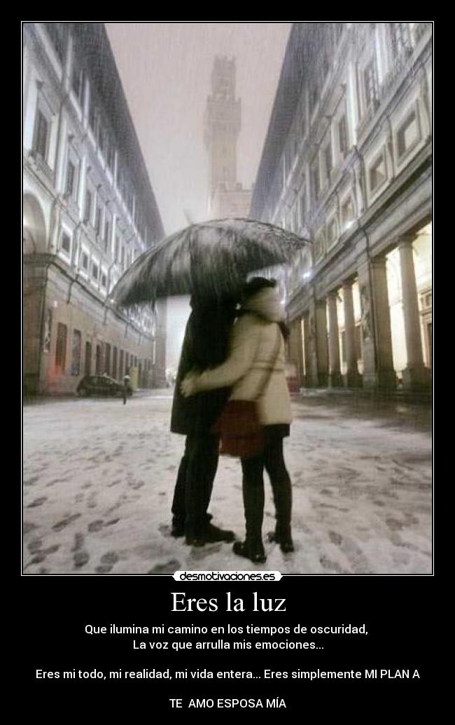 Eres la luz - Que ilumina mi camino en los tiempos de oscuridad,
La voz que arrulla mis emociones...
Eres mi todo, mi realidad, mi vida entera... Eres simplemente MI PLAN A
TE AMO ESPOSA MÍA