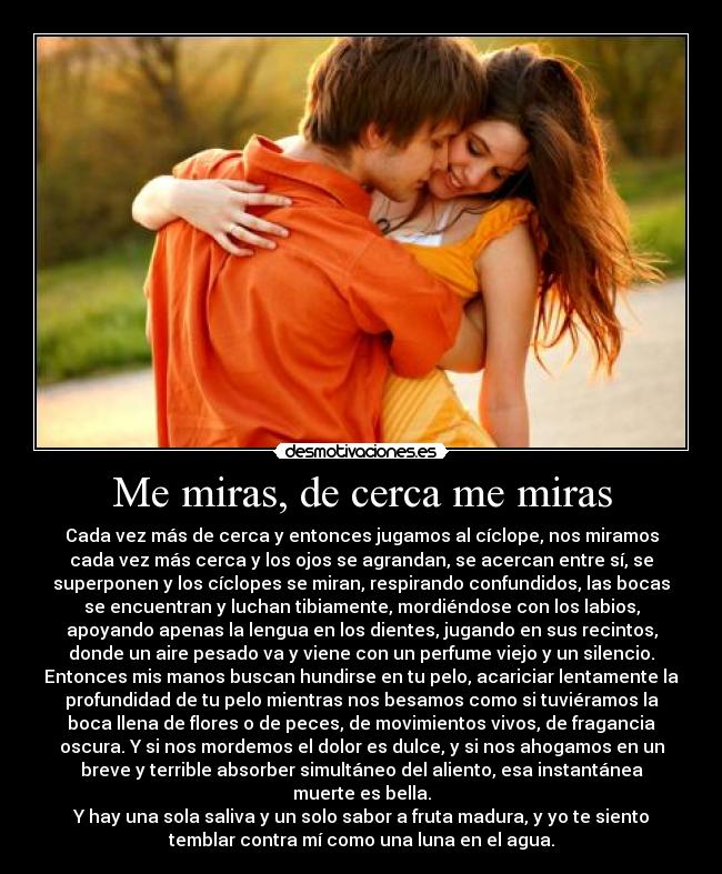 Me miras, de cerca me miras - Cada vez más de cerca y entonces jugamos al cíclope, nos miramos
cada vez más cerca y los ojos se agrandan, se acercan entre sí, se
superponen y los cíclopes se miran, respirando confundidos, las bocas
se encuentran y luchan tibiamente, mordiéndose con los labios,
apoyando apenas la lengua en los dientes, jugando en sus recintos,
donde un aire pesado va y viene con un perfume viejo y un silencio.
Entonces mis manos buscan hundirse en tu pelo, acariciar lentamente la
profundidad de tu pelo mientras nos besamos como si tuviéramos la
boca llena de flores o de peces, de movimientos vivos, de fragancia
oscura. Y si nos mordemos el dolor es dulce, y si nos ahogamos en un
breve y terrible absorber simultáneo del aliento, esa instantánea
muerte es bella.
Y hay una sola saliva y un solo sabor a fruta madura, y yo te siento
temblar contra mí como una luna en el agua.