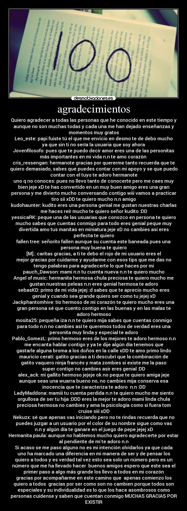 agradecimientos - Quiero agradecer a todas las personas que he conocido en este tiempo y
aunque no son muchas todas y cada una me han dejado enseñanzas y
momentos muy gratos
Leo_este: papi fuiste tú el que me envicio en desmo te de debo mucho
ya que sin ti no sería la usuaria que soy ahora
Jovenfilosofo: pues que te puedo decir amor eres una de las personitas
más importantes en mi vida n.n te amo corazón ♥
cris_ressengan: hermanote gracias por quererme tanto recuerda que te
quiero demasiado, sabes que puedes contar con mi apoyo y se que puedo
contar con el tuyo te adoro hermanote
uno q no conoces: pues no llevo tanto de conocerte pero me caes muy
bien jeje xD te has convertido en un muy buen amigo eres una gran
persona y me divierto mucho conversando contigo wiii vamos a practicar
tiro sii xDD te quiero mucho n.n amigo
kudohaunter: kudito eres una persona genial me gustan nuestras charlas
me haces reír mucho te quiero señor kudito :DD
yessicaRK: peque una de las usuarias que conozco en persona te quiero
mucho sabes que cuentas conmigo para todo eres genial peque muy
divertida amo tus manitas en miniatura jeje xD no cambies así eres
perfecta te quiero
fallen tree: señorito fallen aunque su cuenta este baneada pues una
persona muy buena te quiero
[M].: caritas gracias, a ti te debo el rojo de mi usuario eres el
mejor gracias por cuidarme y ayudarme con esos tips que me das no
tengo palabras para agradecerte lo que haces por mi
pauch_Dawson: mami n.n tu cuenta nueva n.n te quiero mucho
Angel of music: hermanita hermosa chula preciosa te quiero mucho me
gustan nuestras peleas n.n eres genial hermosa te adoro
sebasKD: primo de mi vida jejej :d sabes que te aprecio mucho eres
genial y cuando sea grande quiero ser como tu jejej xD
Jackphantomhive: tío hermoso de mi corazón te quiero mucho eres una
gran persona sé que cuento contigo en las buenas y en las malas te
adoro hermoso
mosita25: pequeña iza n.n te quiero mija sabes que cuentas conmigo
para todo n.n no cambies así te queremos todos de verdad eres una
personita muy linda y especial te adoro
Pablo_GomezL: primo hermoso eres de los mejores te adoro hermoso n.n
me encanta hablar contigo y ya te dije algún día tenemos que
gastarle alguna broma a los doños en la calle xDD te amo primo lindo
mauricio cerati: gatito gracias a ti descubrí que la combinación de
gatito vaquero ninja francés y mata zombies si existe me la paso
super contigo no cambies asir eres genial :DD
alex_ack: mi gallito hermoso jejeje ok no peque te quiero amiga jeje
aunque seas una wuarra bueno no, no cambies mija conserva esa
inocencia que te caracteriza te adoro  n.n :DD
LadyMaddona: mamiii tu cuenta perdida n.n te quiero mucho me siento
orgullosa de ser tu hija :DDD eres la mejor te adoro mami linda chula
preciosa hermosa no cambies y ama la psicología como si fuera tom
cruise siii xDD
Nekuzx: sé que apenas vas iniciando pero no te rindas recuerda que no
puedes juzgar a un usuario por el color de su nombre sigue como vas
n.n y algún día te ganare en el juego de pepe jejej xD
Hermanita paula: aunque no hablemos mucho quiero agradecerte por estar
al pendiente de mí te adoro n.n
Si acaso se me paso alguno no es mi intención olvidarlos ya que cada
uno ha marcado una diferencia en mi manera de ser y de pensar los
quiero a todos y es verdad tal vez esto sea solo un número pero es un
número que me ha llevado hacer  buenos amigos espero que este sea el
primer paso a algo más grande los llevo a todos en mi corazón
gracias por acompañarme en este camino que  apenas comienzo los
quiero a todos  gracias por ser como son no cambien porque todos son
especiales y su individualidad es lo que los hace asombrosos como
personas cuídense y saben que cuentan conmigo MUCHAS GRACIAS POR
EXISTIR