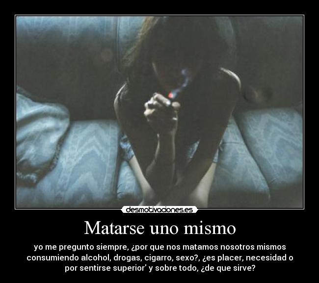 Matarse uno mismo - yo me pregunto siempre, ¿por que nos matamos nosotros mismos
consumiendo alcohol, drogas, cigarro, sexo?, ¿es placer, necesidad o
por sentirse superior y sobre todo, ¿de que sirve?