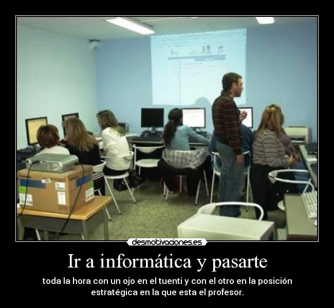 Ir a informática y pasarte - toda la hora con un ojo en el tuenti y con el otro en la posición
estratégica en la que esta el profesor.