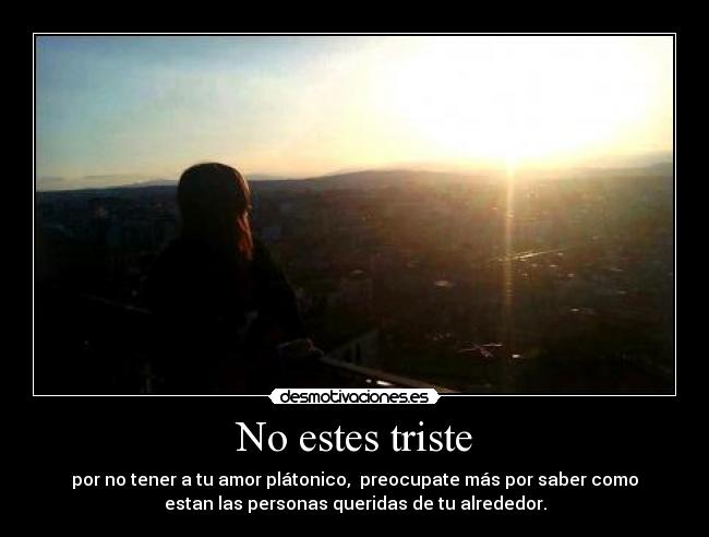 No estes triste - por no tener a tu amor plátonico,  preocupate más por saber como
estan las personas queridas de tu alrededor.