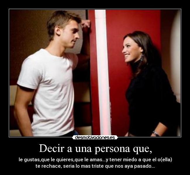 Decir a una persona que, - le gustas,que le quieres,que le amas...y tener miedo a que el o(ella)
te rechace, seria lo mas triste que nos aya pasado...