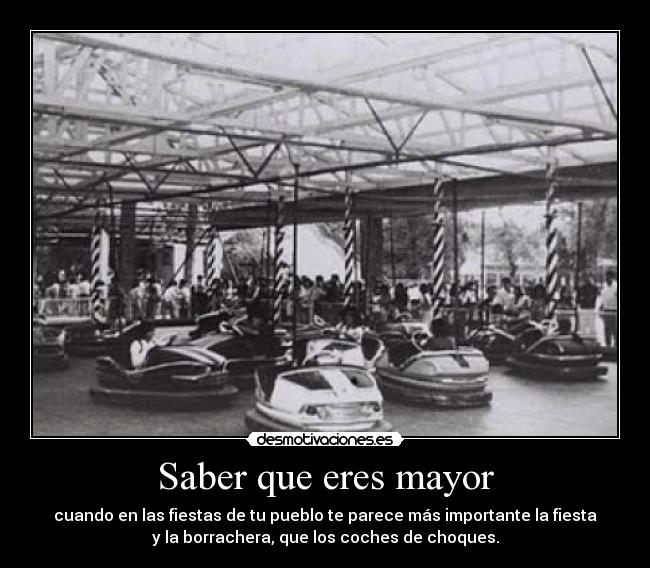 Saber que eres mayor - cuando en las fiestas de tu pueblo te parece más importante la fiesta
y la borrachera, que los coches de choques.