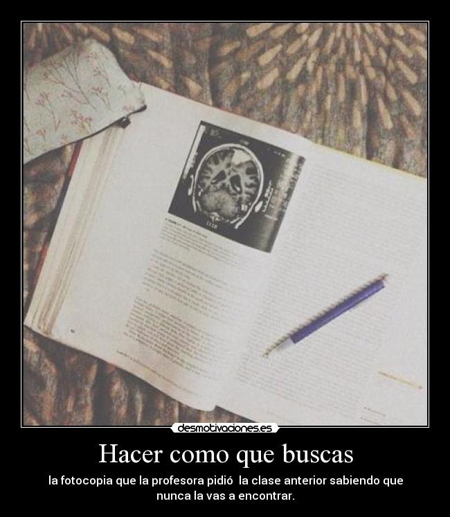 Hacer como que buscas - la fotocopia que la profesora pidió  la clase anterior sabiendo que
nunca la vas a encontrar.