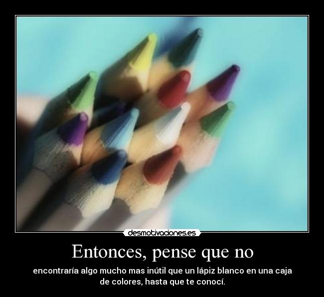 Entonces, pense que no - encontraría algo mucho mas inútil que un lápiz blanco en una caja
de colores, hasta que te conocí.