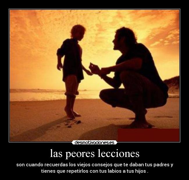 las peores lecciones - son cuando recuerdas los viejos consejos que te daban tus padres y
tienes que repetirlos con tus labios a tus hijos .