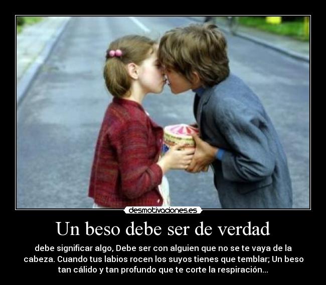 Un beso debe ser de verdad - debe significar algo, Debe ser con alguien que no se te vaya de la
cabeza. Cuando tus labios rocen los suyos tienes que temblar; Un beso
tan cálido y tan profundo que te corte la respiración...