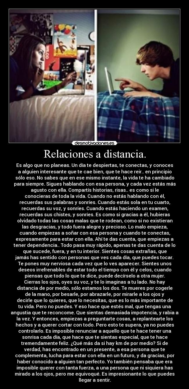 Relaciones a distancia. - Es algo que no planeas. Un día te despiertas, te conectas, y conoces
a alguien interesante que te cae bien, que te hace reir.. en principio
sólo eso. No sabes que en ese mismo instante, la vida te ha cambiado
para siempre. Sigues hablando con esa persona, y cada vez estás más
agusto con ella. Compartís historias, risas.. es como si le
conocieras de toda la vida. Cuando no estás hablando con él,
recuerdas sus palabras y sonríes. Cuando estás sola en tu cuarto,
recuerdas su voz, y sonríes. Cuando estás haciendo un examen,
recuerdas sus chistes, y sonríes. Es como si gracias a él, hubieras
olvidado todas las cosas malas que te rodean, como si no existieran
las desgracias, y todo fuera alegre y precioso. Lo malo empieza,
cuando empiezas a soñar con esa persona y cuando te conectas,
expresamente para estar con ella. Ahí te das cuenta, que empiezas a
tener dependencia.. Todo pasa muy rápido, apenas te das cuenta de lo
que sucede, fuera, y en tu interior. Sientes cosas extrañas, que
jamás has sentido con personas que ves cada día, que puedes tocar.
Te pones muy nerviosa cada vez que lo ves aparecer. Sientes unos
deseos irrefrenables de estar todo el tiempo con él y celos, cuando
piensas que todo lo que te dice, puede decírselo a otra mujer.
Cierras los ojos, oyes su voz, y te lo imaginas a tu lado. No hay
distancia de por medio, sólo estamos los dos. Te mueres por cogerle
de la mano, por besarle, por abrazarle, por mirarle a los ojos y
decirle que lo quieres, que lo necesitas, que es lo más importante de
tu vida. Pero no puedes. Y eso hace que estés mal, que tengas una
angustia que te reconcome. Que sientas demasiada impotencia, y rabia a
la vez. Y entonces, empiezas a preguntarte cosas, a replantearte los
hechos y a querer cortar con todo. Pero esto te supera, ya no puedes
controlarlo. Es imposible renunciar a aquello que te hace tener una
sonrisa cada día, que hace que te sientas especial, que te hace
tremendamente feliz. ¿Qué más da si hay km de por medio? Si de
verdad, has encontrado en un presente, a esa persona que te
complementa, lucha para estar con ella en un futuro, y da gracias, por
haber conocido a alguien tan perfecto. Yo también pensaba que era
imposible querer con tanta fuerza, a una persona que ni siquiera has
mirado a los ojos, pero me equivoqué. Es impresionante lo que puedes
llegar a sentir.