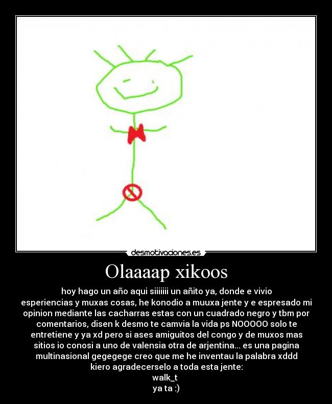Olaaaap xikoos - hoy hago un año aqui siiiiiii un añito ya, donde e vivio
esperiencias y muxas cosas, he konodio a muuxa jente y e espresado mi
opinion mediante las cacharras estas con un cuadrado negro y tbm por
comentarios, disen k desmo te camvia la vida ps NOOOOO solo te
entretiene y ya xd pero si ases amiguitos del congo y de muxos mas
sitios io conosi a uno de valensia otra de arjentina... es una pagina
multinasional gegegege creo que me he inventau la palabra xddd
kiero agradecerselo a toda esta jente:
walk_t 
ya ta :)
