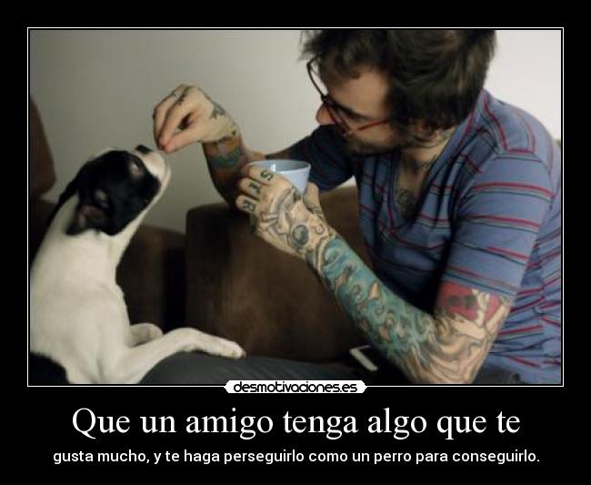 Que un amigo tenga algo que te - gusta mucho, y te haga perseguirlo como un perro para conseguirlo.