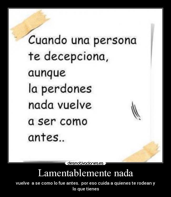 Lamentablemente nada - vuelve a se como lo fue antes. por eso cuida a quienes te rodean y lo que tienes