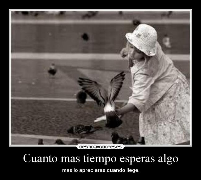 Cuanto mas tiempo esperas algo - mas lo apreciaras cuando llege.