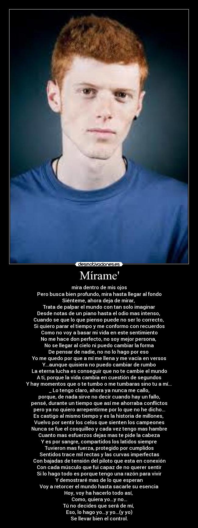 Mírame - mira dentro de mis ojos
Pero busca bien profundo, mira hasta llegar al fondo
Siénteme, ahora deja de mirar, 
Trata de palpar el mundo con tan solo imaginar
Desde notas de un piano hasta el odio mas intenso, 
Cuando se que lo que pienso puede no ser lo correcto, 
Si quiero parar el tiempo y me conformo con recuerdos
Como no voy a basar mi vida en este sentimiento
No me hace don perfecto, no soy mejor persona, 
No se llegar al cielo ni puedo cambiar la forma
De pensar de nadie, no no lo hago por eso 
Yo me quedo por que a mí me llena y me vacía en versos
Y...aunque quisiera no puedo cambiar de rumbo
La eterna lucha es conseguir que no te cambie el mundo
A ti, porque la vida cambia en cuestión de segundos
Y hay momentos que o te tumbo o me tumbaras sino tu a mí...
_ Lo tengo claro, ahora ya nunca me callo,
porque, de nada sirve no decir cuando hay un fallo,
pensé, durante un tiempo que así me ahorraba conflictos
pero ya no quiero arrepentirme por lo que no he dicho...
Es castigo al mismo tiempo y es la historia de millones, 
Vuelvo por sentir los celos que sienten los campeones
Nunca se fue el cosquilleo y cada vez tengo mas hambre
Cuanto mas esfuerzos dejas mas te pide la cabeza
Y es por sangre, compartidos los latidos siempre
Tuvieron mas fuerza, protegido por cumplidos
Sentidos trace mil rectas y las curvas imperfectas
Con bajadas de tensión del piloto que esta en conexión
Con cada músculo que fui capaz de no querer sentir
Si lo hago todo es porque tengo una razón para vivir
Y demostraré mas de lo que esperan
Voy a retorcer el mundo hasta sacarle su esencia
Hoy, voy ha hacerlo todo así, 
Como, quiera yo...y no...
Tú no decides que será de mí, 
Eso, lo hago yo...y yo...(y yo)
Se llevar bien el control.