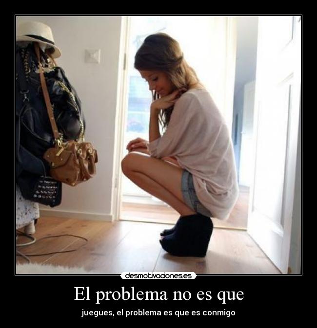 El problema no es que - juegues, el problema es que es conmigo