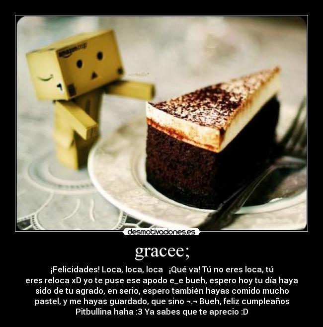 gracee; - ¡Felicidades! Loca, loca, loca ♫ ¡Qué va! Tú no eres loca, tú
eres reloca xD yo te puse ese apodo e_e bueh, espero hoy tu día haya
sido de tu agrado, en serio, espero también hayas comido mucho
pastel, y me hayas guardado, que sino ¬.¬ Bueh, feliz cumpleaños
Pitbullina haha :3 Ya sabes que te aprecio :D