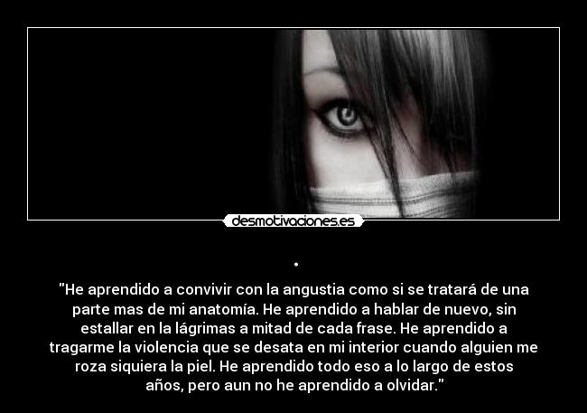. - He aprendido a convivir con la angustia como si se tratará de una
parte mas de mi anatomía. He aprendido a hablar de nuevo, sin
estallar en la lágrimas a mitad de cada frase. He aprendido a
tragarme la violencia que se desata en mi interior cuando alguien me
roza siquiera la piel. He aprendido todo eso a lo largo de estos
años, pero aun no he aprendido a olvidar.