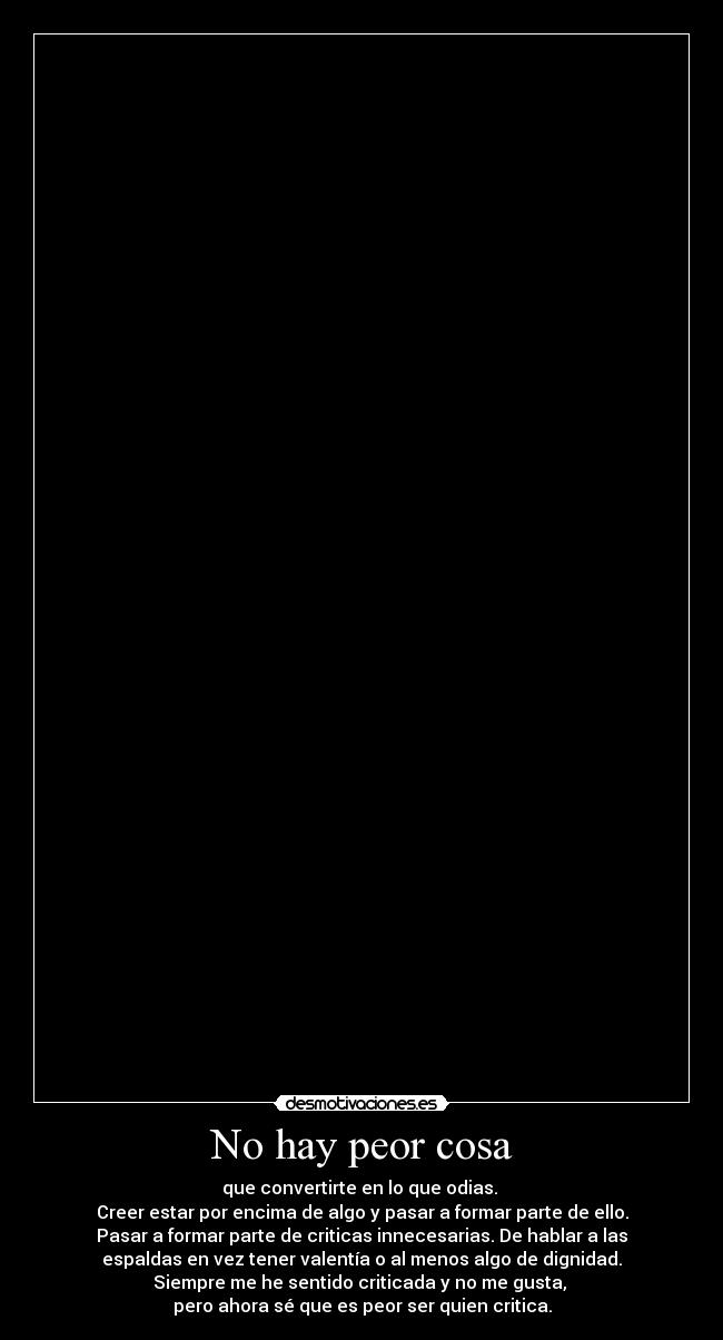 No hay peor cosa - que convertirte en lo que odias.
Creer estar por encima de algo y pasar a formar parte de ello.
Pasar a formar parte de criticas innecesarias. De hablar a las
espaldas en vez tener valentía o al menos algo de dignidad.
Siempre me he sentido criticada y no me gusta,
pero ahora sé que es peor ser quien critica.