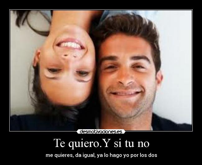 Te quiero.Y si tu no - me quieres, da igual, ya lo hago yo por los dos