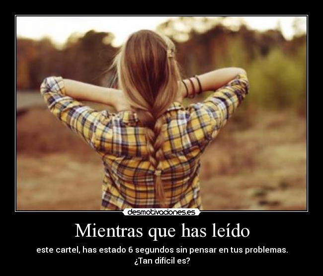 Mientras que has leído - este cartel, has estado 6 segundos sin pensar en tus problemas.
¿Tan difícil es?