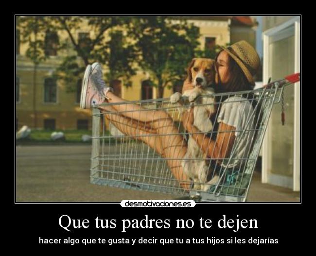Que tus padres no te dejen - hacer algo que te gusta y decir que tu a tus hijos si les dejarías