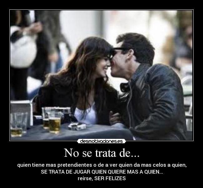 No se trata de... - quien tiene mas pretendientes o de a ver quien da mas celos a quien,
SE TRATA DE JUGAR QUIEN QUIERE MAS A QUIEN...
reirse, SER FELIZES
