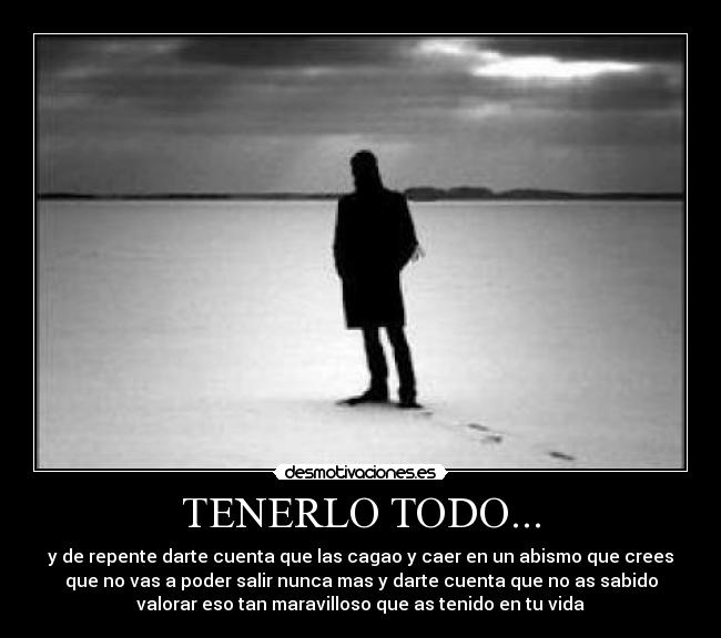 TENERLO TODO... - y de repente darte cuenta que las cagao y caer en un abismo que crees
que no vas a poder salir nunca mas y darte cuenta que no as sabido
valorar eso tan maravilloso que as tenido en tu vida