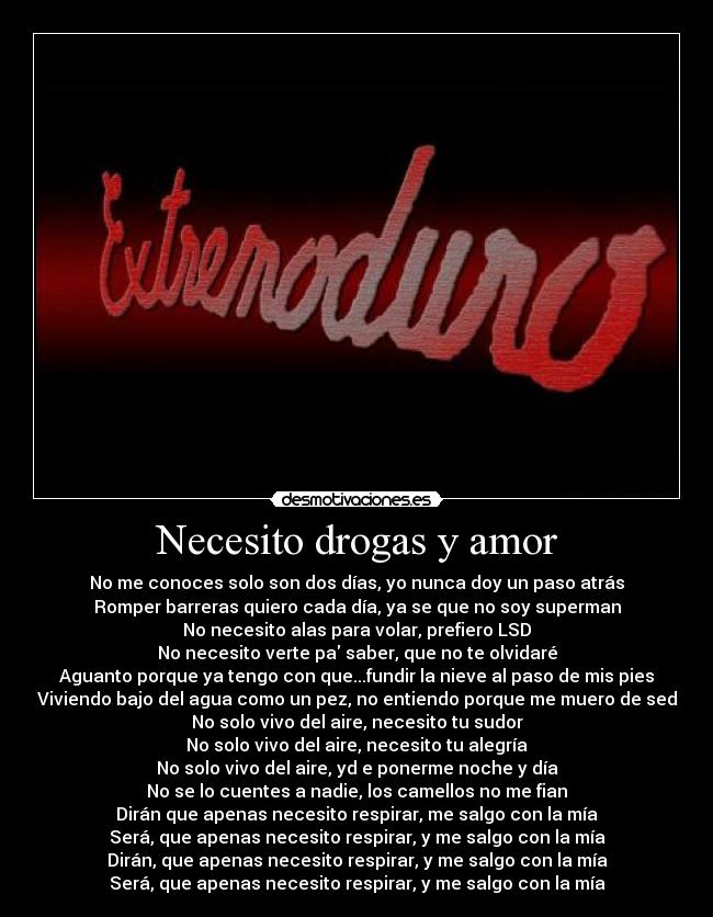 Necesito drogas y amor - No me conoces solo son dos días, yo nunca doy un paso atrás
Romper barreras quiero cada día, ya se que no soy superman
No necesito alas para volar, prefiero LSD
No necesito verte pa saber, que no te olvidaré
Aguanto porque ya tengo con que...fundir la nieve al paso de mis pies
Viviendo bajo del agua como un pez, no entiendo porque me muero de sed
No solo vivo del aire, necesito tu sudor
No solo vivo del aire, necesito tu alegría
No solo vivo del aire, yd e ponerme noche y día
No se lo cuentes a nadie, los camellos no me fian
Dirán que apenas necesito respirar, me salgo con la mía
Será, que apenas necesito respirar, y me salgo con la mía
Dirán, que apenas necesito respirar, y me salgo con la mía
Será, que apenas necesito respirar, y me salgo con la mía