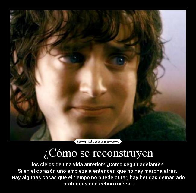 ¿Cómo se reconstruyen - los cielos de una vida anterior? ¿Cómo seguir adelante? 
Si en el corazón uno empieza a entender, que no hay marcha atrás. 
Hay algunas cosas que el tiempo no puede curar, hay heridas demasiado
profundas que echan raíces...