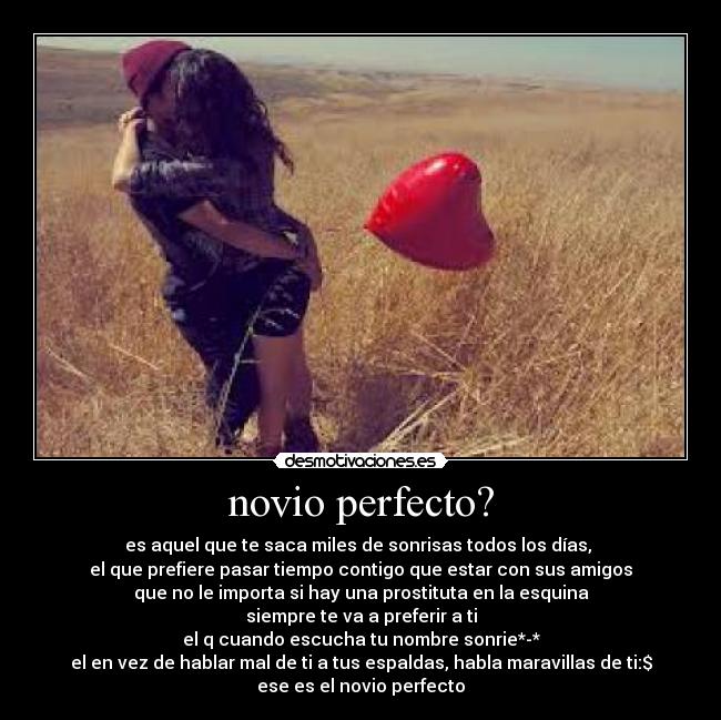 novio perfecto? - es aquel que te saca miles de sonrisas todos los días, 
el que prefiere pasar tiempo contigo que estar con sus amigos
que no le importa si hay una prostituta en la esquina
siempre te va a preferir a ti
el q cuando escucha tu nombre sonrie*-*
el en vez de hablar mal de ti a tus espaldas, habla maravillas de ti:$
ese es el novio perfecto