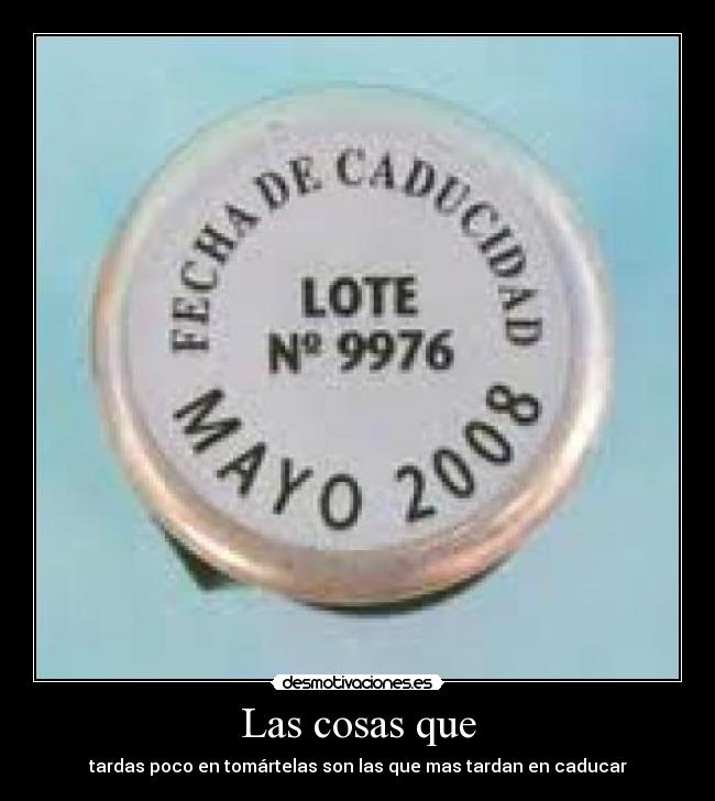 Las cosas que - tardas poco en tomártelas son las que mas tardan en caducar